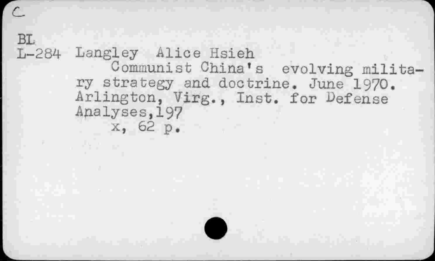 ﻿BL
L-284 Langley Alice Hsieh
Communist China’s evolving military strategy and. doctrine. June 1970. Arlington, Virg., Inst, for Defense Analyses,197 x, 62 p.